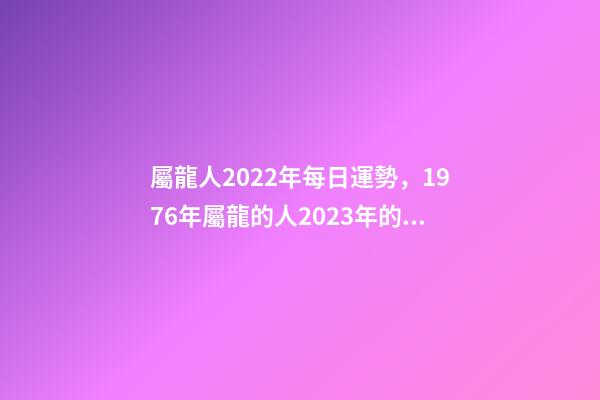 屬龍人2022年每日運勢，1976年屬龍的人2023年的運勢及運程 屬龍人每日運勢查詢，2021年屬龍人的運勢及運程？-第1張-觀點-玄機派